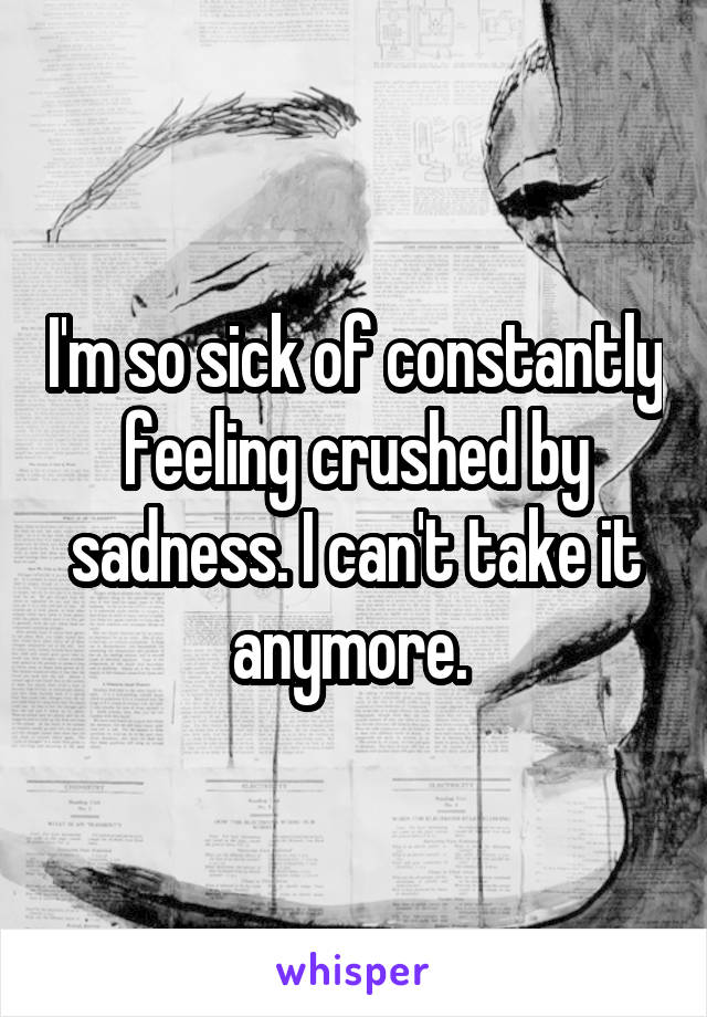 I'm so sick of constantly feeling crushed by sadness. I can't take it anymore. 