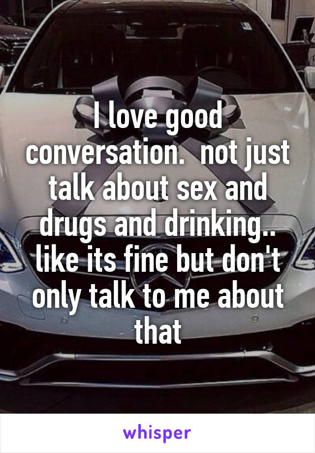 I love good conversation.  not just talk about sex and drugs and drinking.. like its fine but don't only talk to me about that