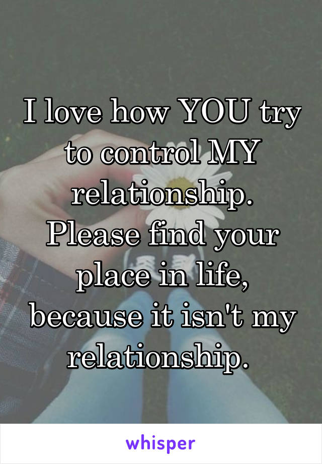 I love how YOU try to control MY relationship. Please find your place in life, because it isn't my relationship. 