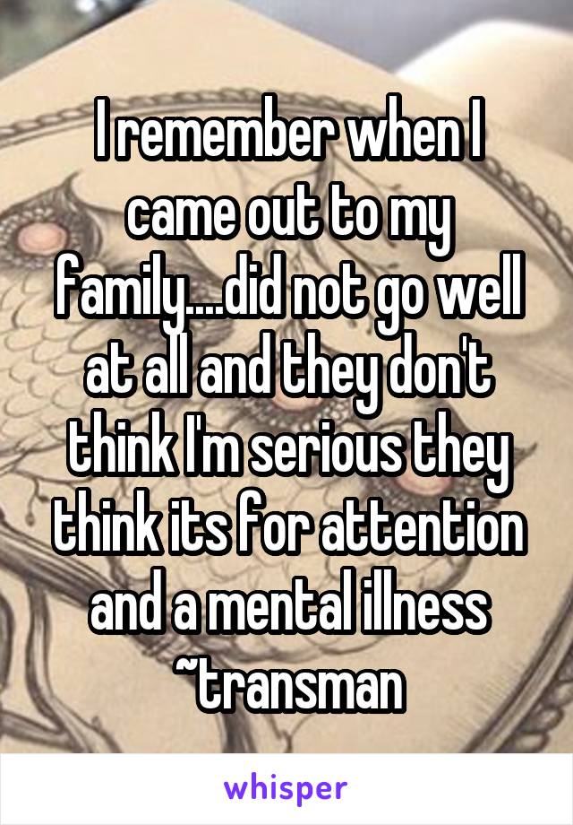 I remember when I came out to my family....did not go well at all and they don't think I'm serious they think its for attention and a mental illness
~transman