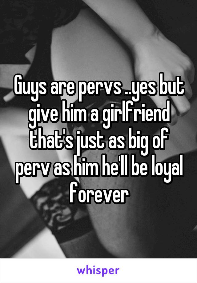 Guys are pervs ..yes but give him a girlfriend that's just as big of perv as him he'll be loyal forever