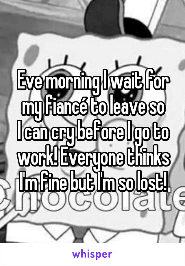 Eve morning I wait for my fiancé to leave so
I can cry before I go to work! Everyone thinks I'm fine but I'm so lost!