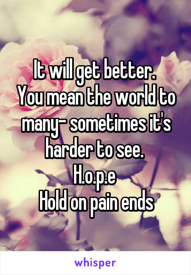 It will get better. 
You mean the world to many- sometimes it's harder to see. 
H.o.p.e 
Hold on pain ends