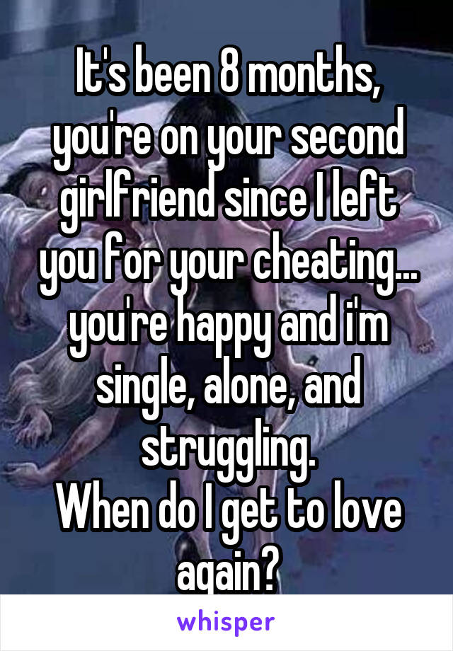 It's been 8 months, you're on your second girlfriend since I left you for your cheating... you're happy and i'm single, alone, and struggling.
When do I get to love again?