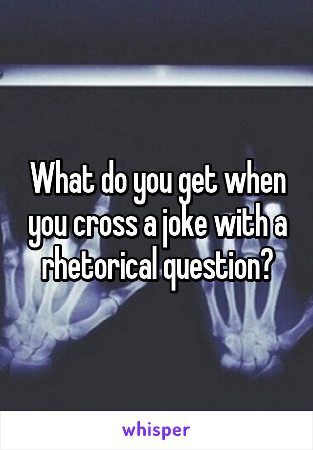 What do you get when you cross a joke with a rhetorical question?