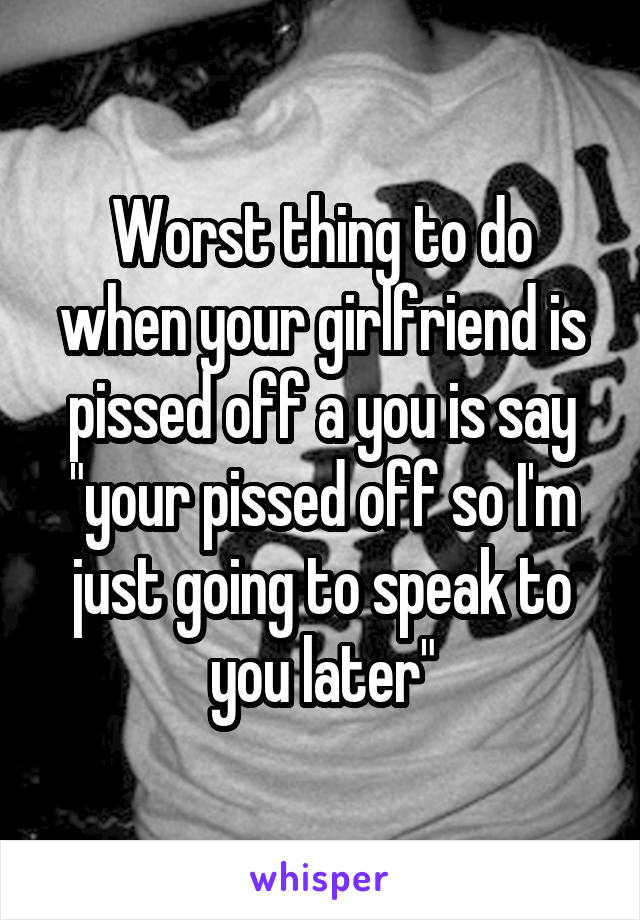 Worst thing to do when your girlfriend is pissed off a you is say "your pissed off so I'm just going to speak to you later"