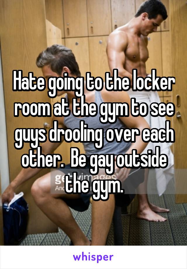 Hate going to the locker room at the gym to see guys drooling over each other.  Be gay outside the gym.