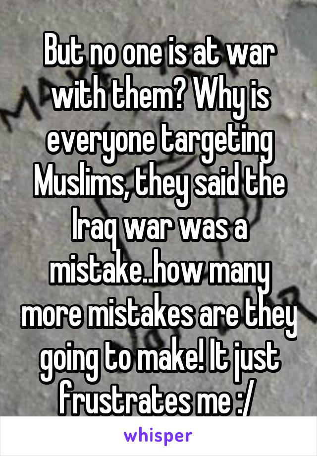 But no one is at war with them? Why is everyone targeting Muslims, they said the Iraq war was a mistake..how many more mistakes are they going to make! It just frustrates me :/ 