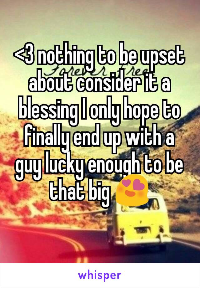 <3 nothing to be upset about consider it a blessing I only hope to finally end up with a guy lucky enough to be that big 😍