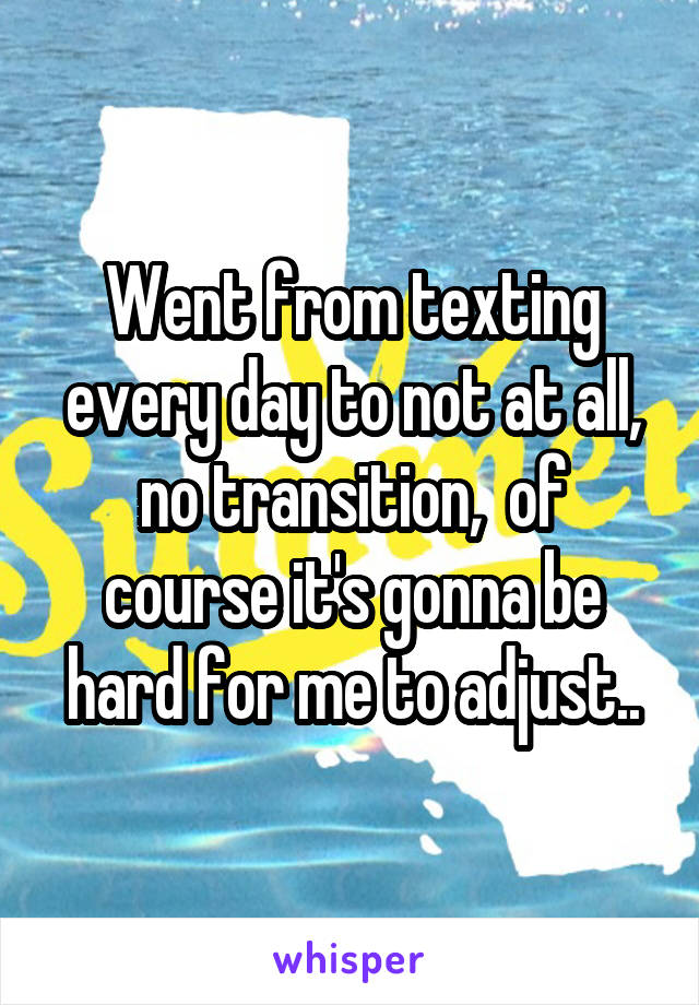 Went from texting every day to not at all, no transition,  of course it's gonna be hard for me to adjust..