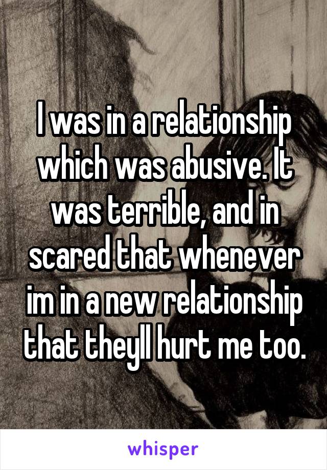 I was in a relationship which was abusive. It was terrible, and in scared that whenever im in a new relationship that theyll hurt me too.