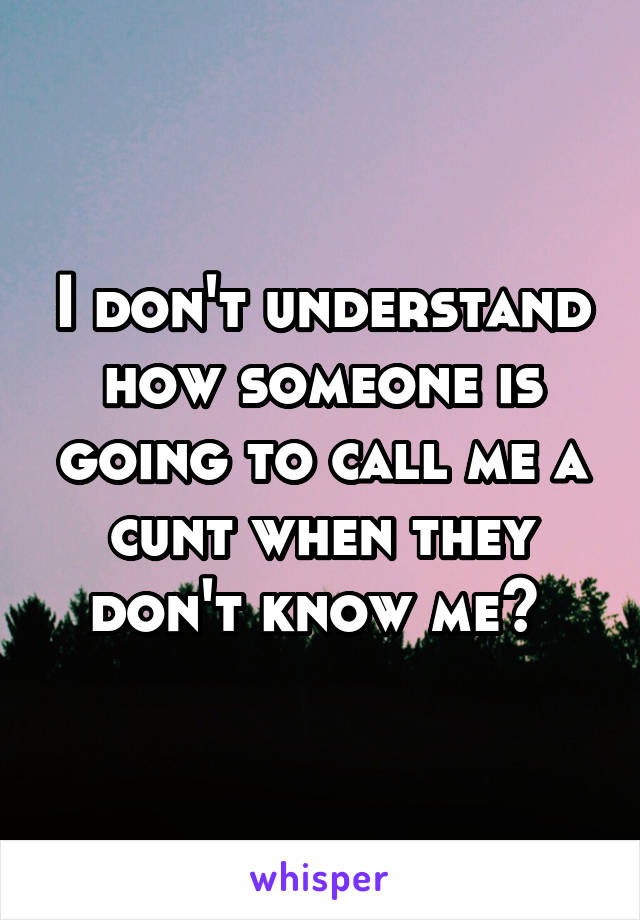 I don't understand how someone is going to call me a cunt when they don't know me? 