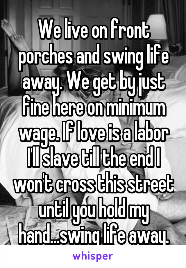 We live on front porches and swing life away. We get by just fine here on minimum wage. If love is a labor I'll slave till the end I won't cross this street until you hold my hand...swing life away.