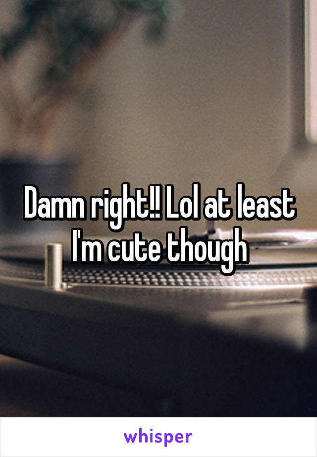 Damn right!! Lol at least I'm cute though