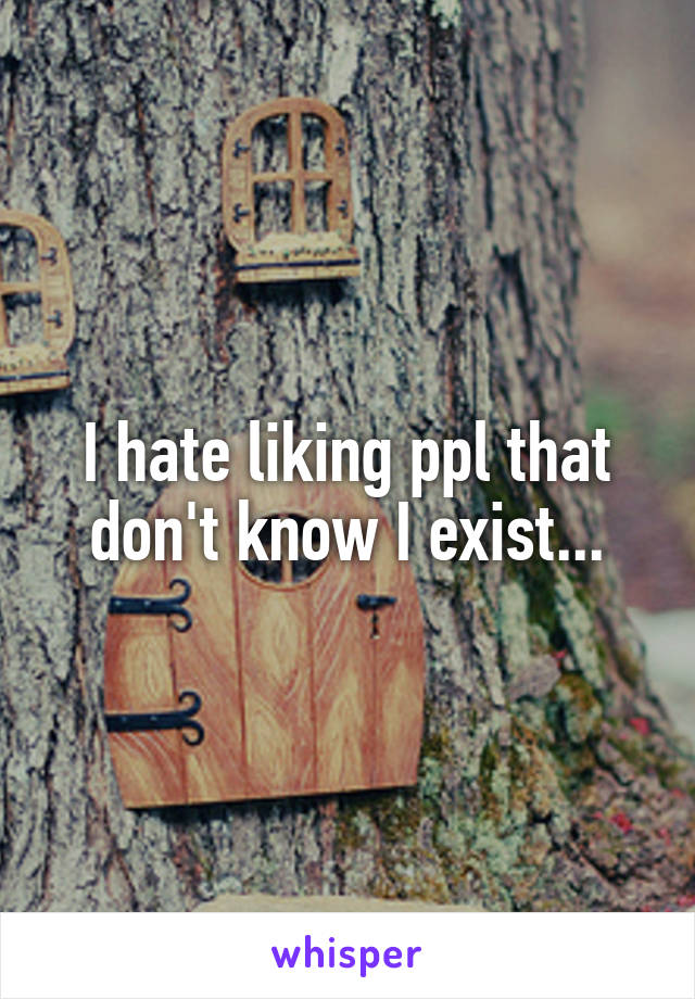 I hate liking ppl that don't know I exist...