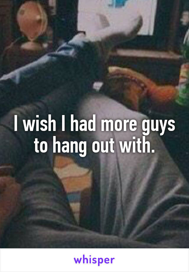 I wish I had more guys to hang out with.