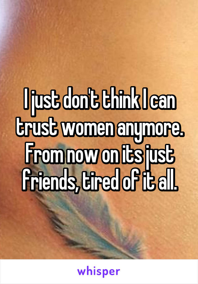 I just don't think I can trust women anymore. From now on its just friends, tired of it all.