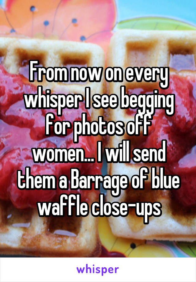 From now on every whisper I see begging for photos off women... I will send them a Barrage of blue waffle close-ups