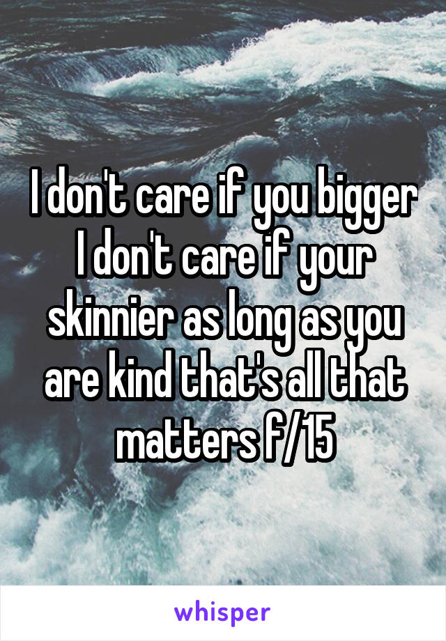 I don't care if you bigger I don't care if your skinnier as long as you are kind that's all that matters f/15