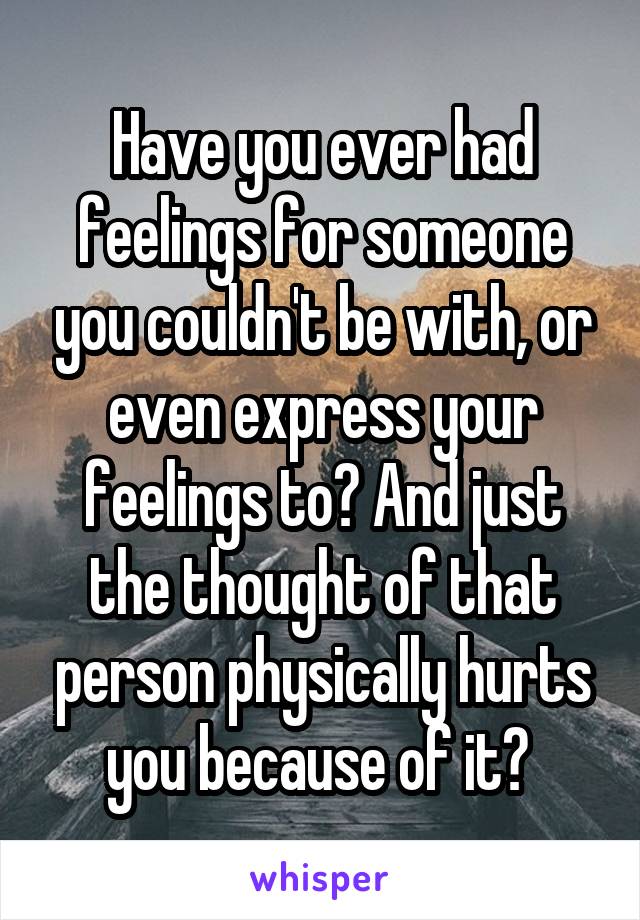 Have you ever had feelings for someone you couldn't be with, or even express your feelings to? And just the thought of that person physically hurts you because of it? 