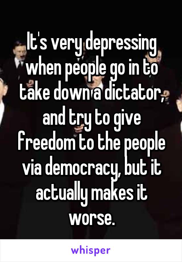 It's very depressing when people go in to take down a dictator, and try to give freedom to the people via democracy, but it actually makes it worse.