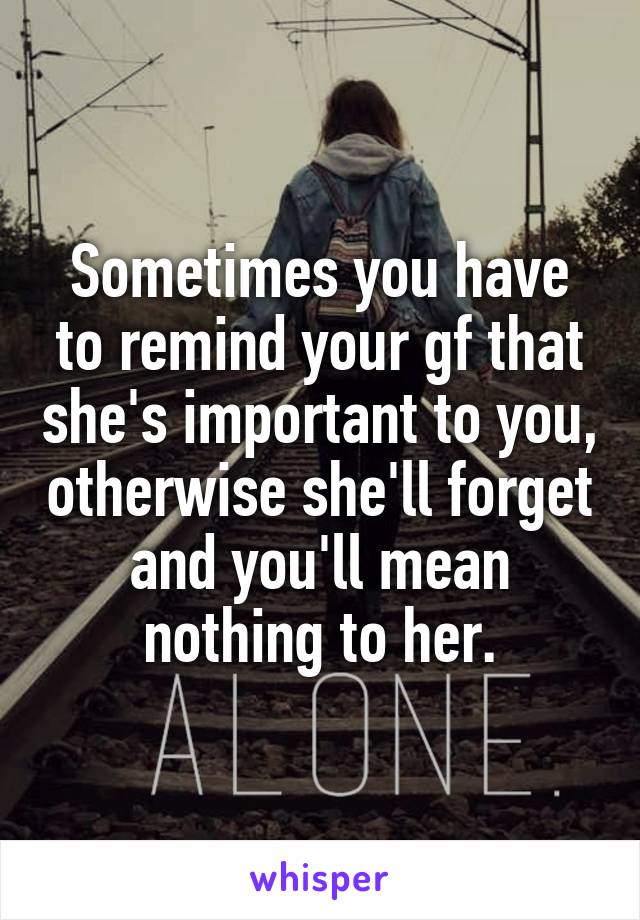 Sometimes you have to remind your gf that she's important to you, otherwise she'll forget and you'll mean nothing to her.