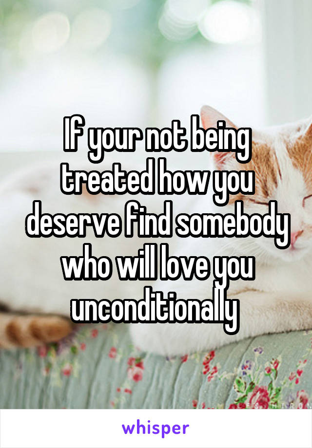 If your not being treated how you deserve find somebody who will love you unconditionally 