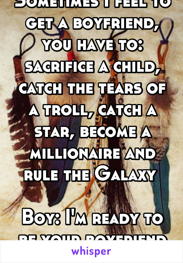 Sometimes I feel to get a boyfriend, you have to: sacrifice a child, catch the tears of a troll, catch a star, become a millionaire and rule the Galaxy 

Boy: I'm ready to be your boyfriend warrior