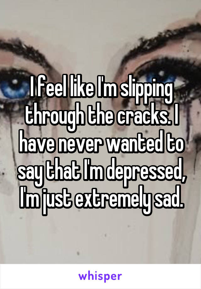 I feel like I'm slipping through the cracks. I have never wanted to say that I'm depressed, I'm just extremely sad.