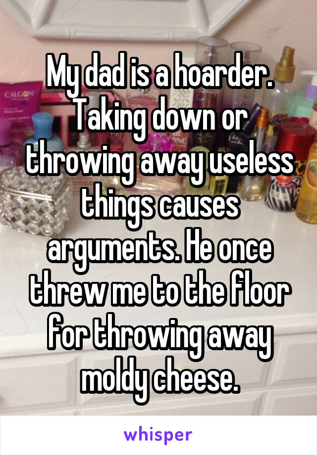 My dad is a hoarder. Taking down or throwing away useless things causes arguments. He once threw me to the floor for throwing away moldy cheese.