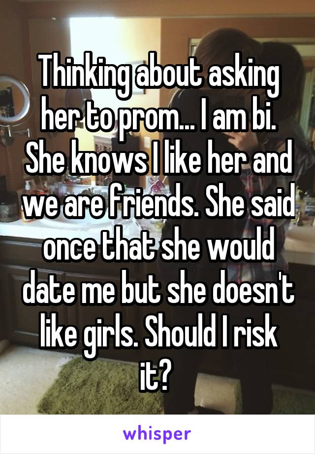 Thinking about asking her to prom... I am bi. She knows I like her and we are friends. She said once that she would date me but she doesn't like girls. Should I risk it? 