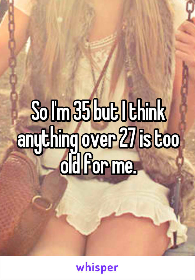 So I'm 35 but I think anything over 27 is too old for me.