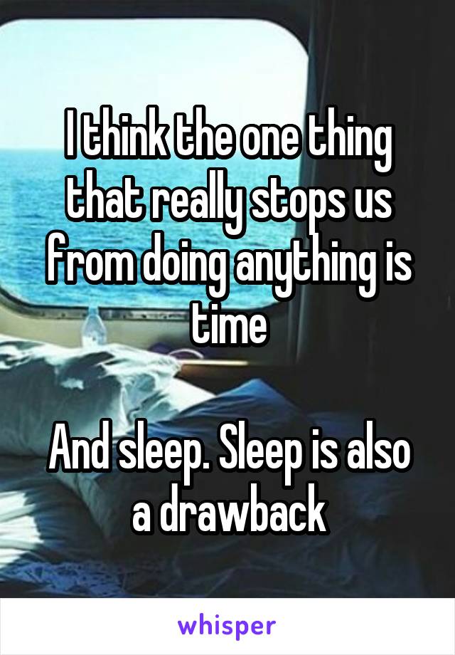 I think the one thing that really stops us from doing anything is time

And sleep. Sleep is also a drawback