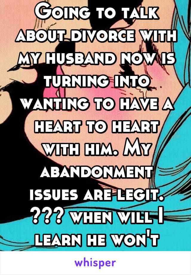 Going to talk about divorce with my husband now is turning into wanting to have a heart to heart with him. My abandonment issues are legit. >~< when will I learn he won't change?!