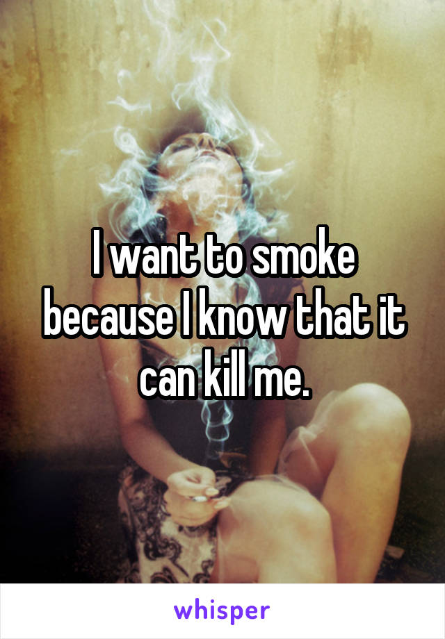 I want to smoke because I know that it can kill me.