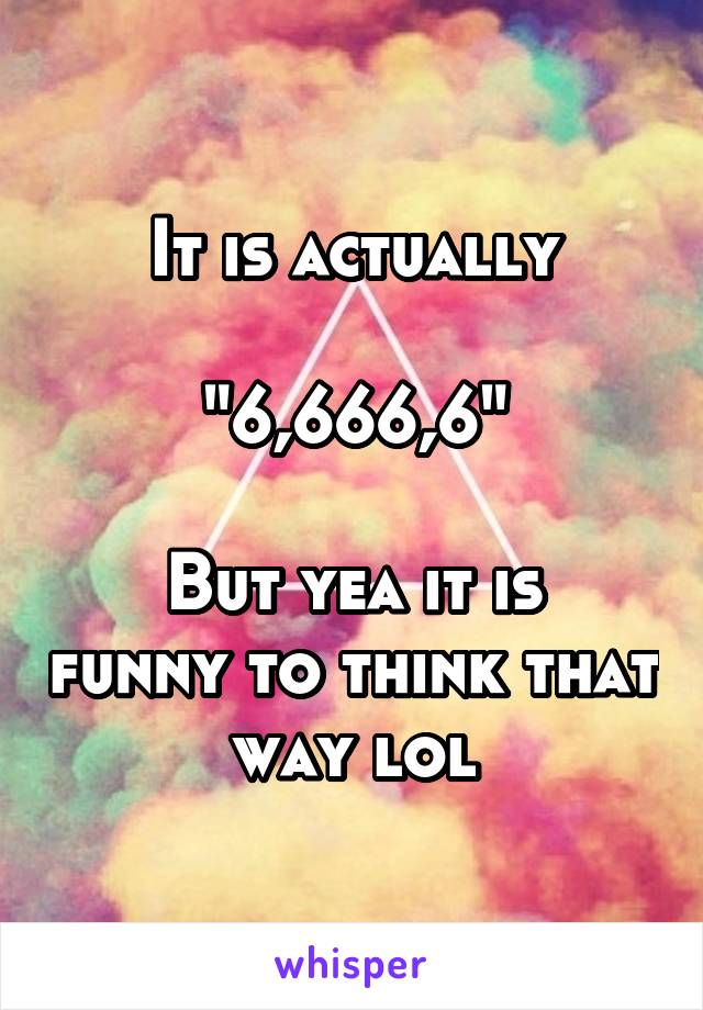 It is actually

"6,666,6"

But yea it is funny to think that way lol