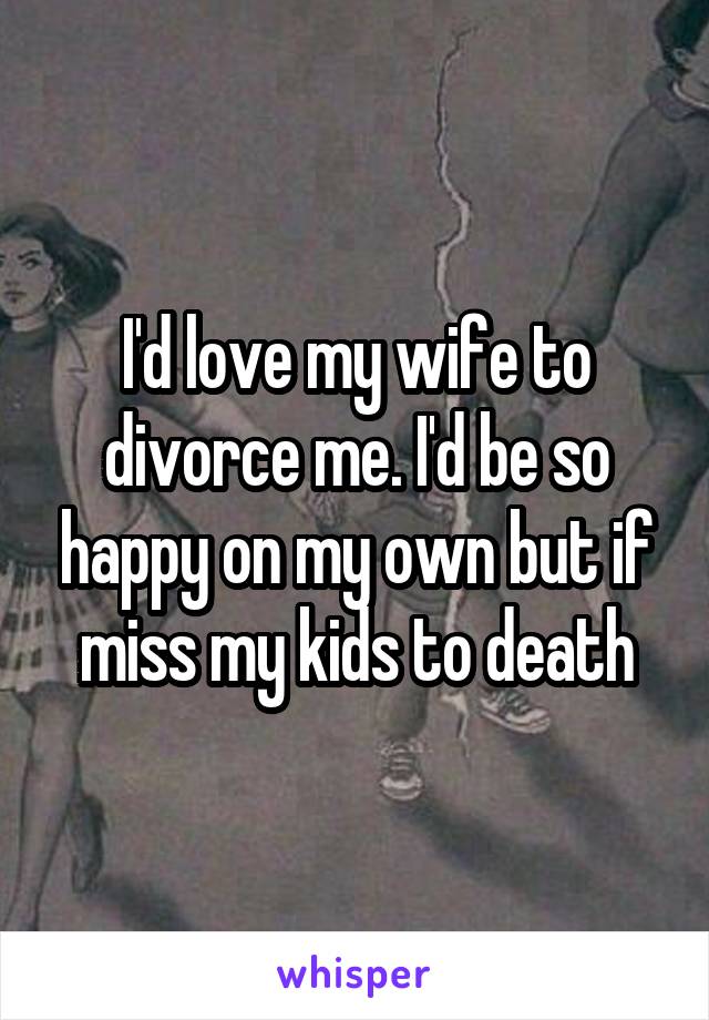 I'd love my wife to divorce me. I'd be so happy on my own but if miss my kids to death