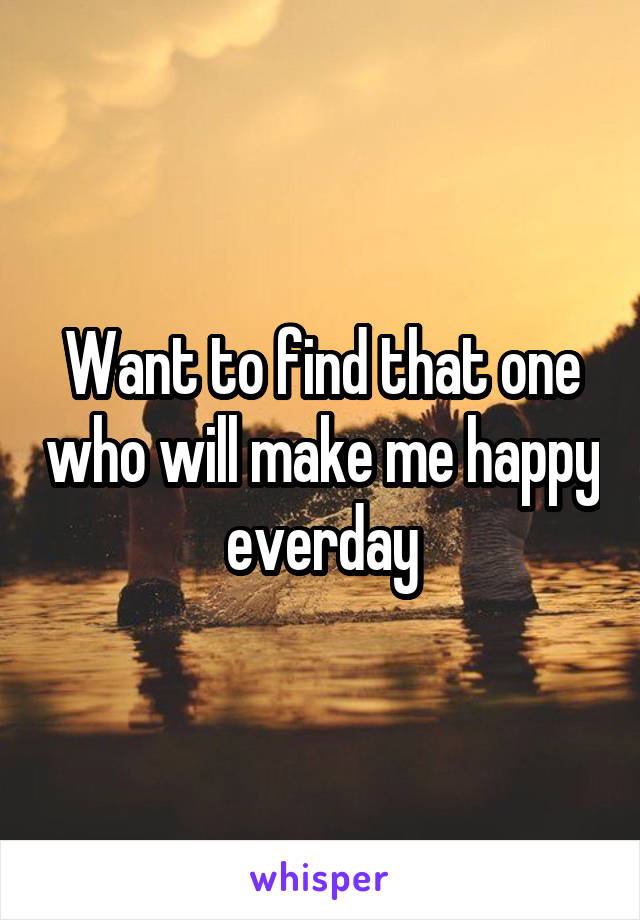 Want to find that one who will make me happy everday