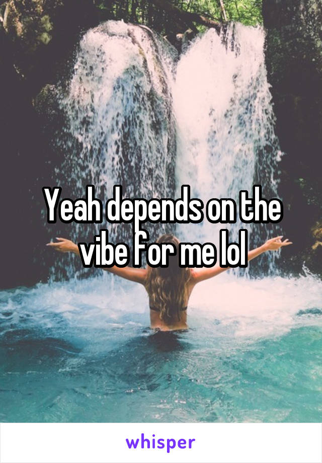 Yeah depends on the vibe for me lol