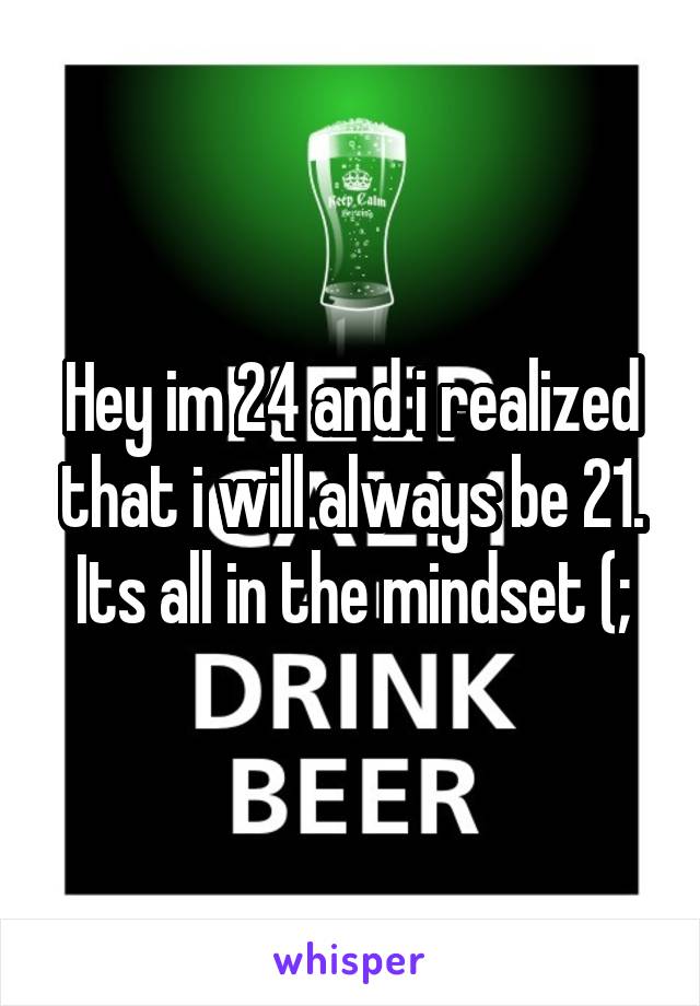 Hey im 24 and i realized that i will always be 21. Its all in the mindset (;