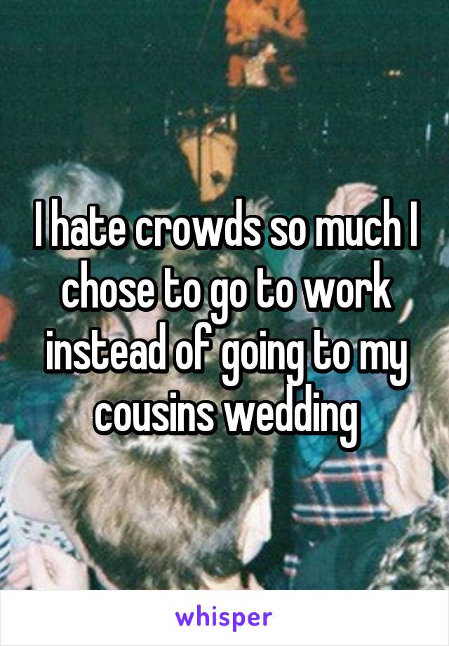 I hate crowds so much I chose to go to work instead of going to my cousins wedding