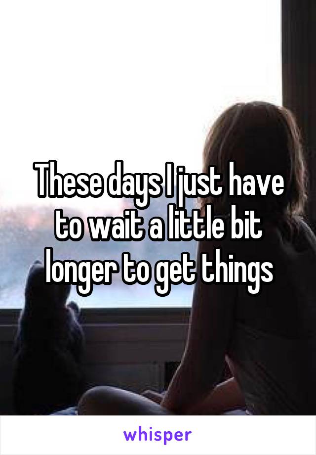 These days I just have to wait a little bit longer to get things