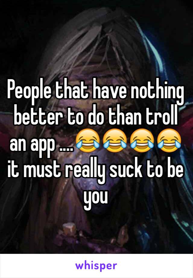 People that have nothing better to do than troll an app ....😂😂😂😂it must really suck to be you 