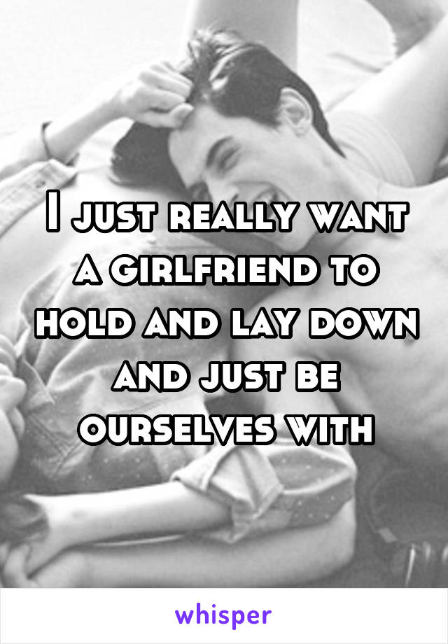 I just really want a girlfriend to hold and lay down and just be ourselves with