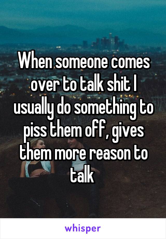 When someone comes over to talk shit I usually do something to piss them off, gives them more reason to talk 