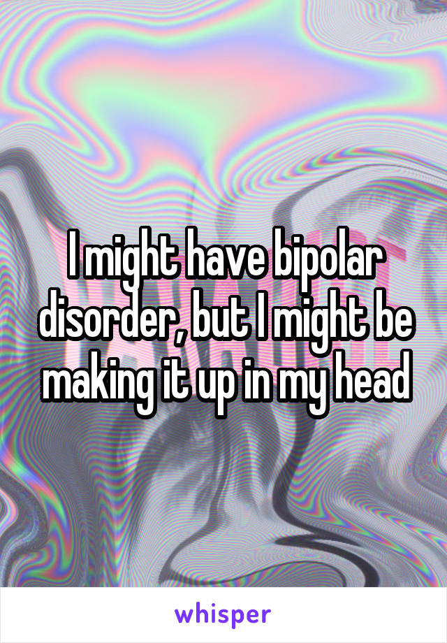 I might have bipolar disorder, but I might be making it up in my head