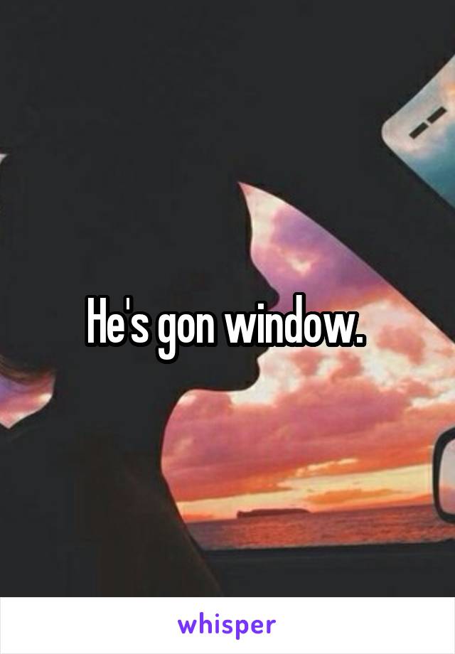 He's gon window. 