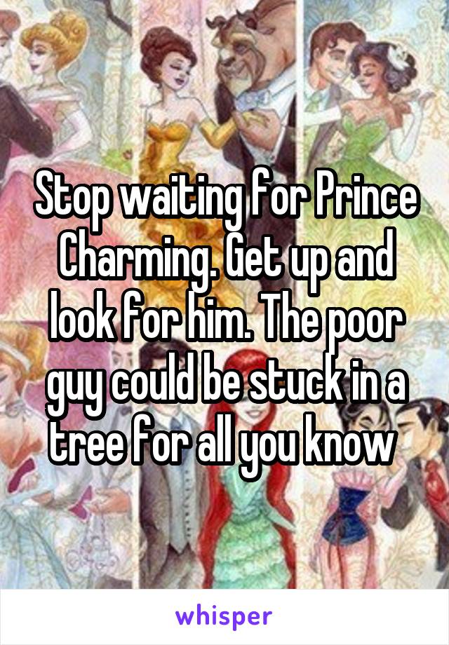 Stop waiting for Prince Charming. Get up and look for him. The poor guy could be stuck in a tree for all you know 