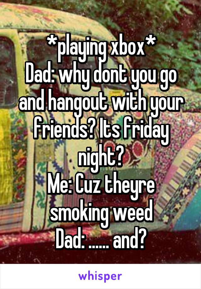 *playing xbox*
Dad: why dont you go and hangout with your friends? Its friday night?
Me: Cuz theyre smoking weed
Dad: ...... and?