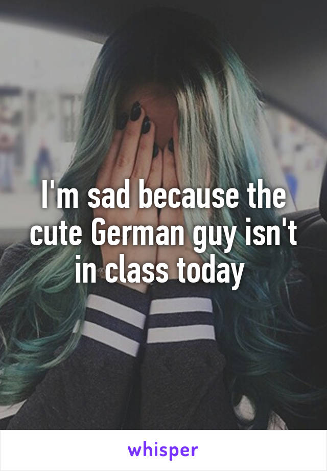 I'm sad because the cute German guy isn't in class today 